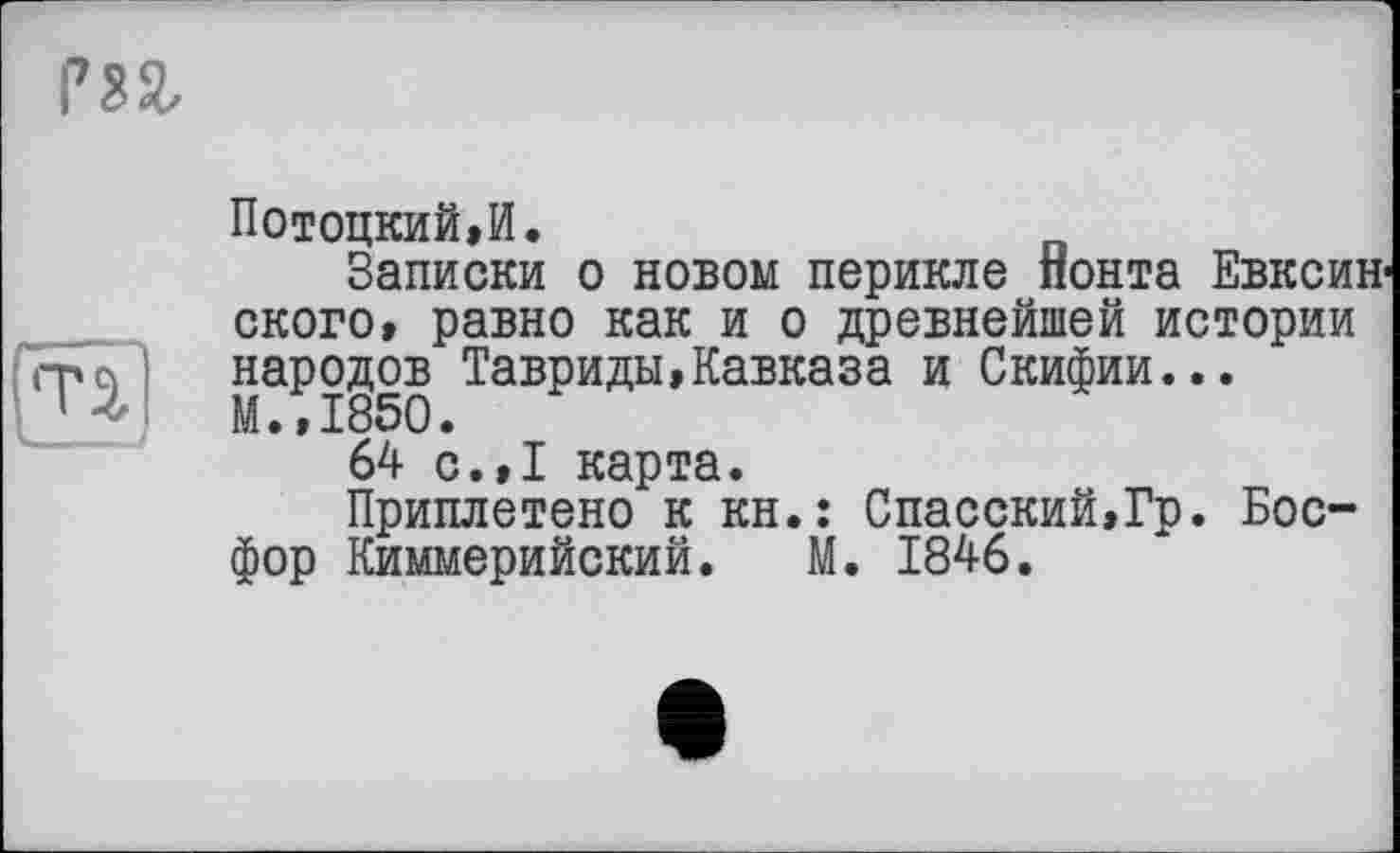 ﻿Потоцкий,И.
Записки о новом перикле понта Евксин-скоро, равно как и о древнейшей истории народов Тавриды,Кавказа и Скифии... М.,1850.
64 с.,1 карта.
Приплетено к кн.: Спасский,Гр. Босфор Киммерийский. М. 1846.